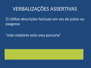 VERBALIZAÇÕES ASSERTIVAS
2) Utilize descrições factuais em vez de juízos ou
exageros
“este relatório está uma porcaria”
“este relatório precisa de ser mais trabalhado,
nomeadamente…”
 