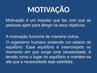 MOTIVAÇÃO
Motivação é um impulso que faz com que as
pessoas ajam para atingir os seus objetivos.
A motivação funciona de maneira cíclica.
O organismo humano pretende um estado de
equilíbrio. Esse equilíbrio é interrompido no
momento em que surge uma necessidade. A
tensão toma o lugar do equilíbrio e mantém-se
até que a necessidade seja satisfeita.
 