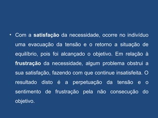 • Com a satisfação da necessidade, ocorre no indivíduo
uma evacuação da tensão e o retorno a situação de
equilíbrio, pois foi alcançado o objetivo. Em relação à
frustração da necessidade, algum problema obstrui a
sua satisfação, fazendo com que continue insatisfeita. O
resultado disto é a perpetuação da tensão e o
sentimento de frustração pela não consecução do
objetivo.
 