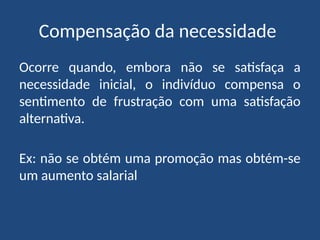 Compensação da necessidade
Ocorre quando, embora não se satisfaça a
necessidade inicial, o indivíduo compensa o
sentimento de frustração com uma satisfação
alternativa.
Ex: não se obtém uma promoção mas obtém-se
um aumento salarial
 