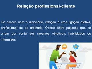 Relação profissional-cliente
De acordo com o dicionário, relação é uma ligação afetiva,
profissional ou de amizade. Ocorre entre pessoas que se
unem por conta dos mesmos objetivos, habilidades ou
interesses.
 