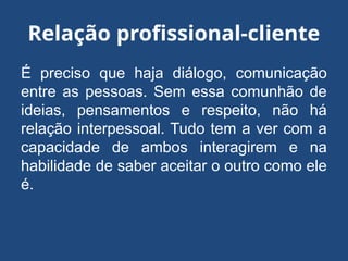 Relação profissional-cliente
É preciso que haja diálogo, comunicação
entre as pessoas. Sem essa comunhão de
ideias, pensamentos e respeito, não há
relação interpessoal. Tudo tem a ver com a
capacidade de ambos interagirem e na
habilidade de saber aceitar o outro como ele
é.
 