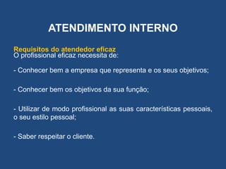 ATENDIMENTO INTERNO
Requisitos do atendedor eficaz
O profissional eficaz necessita de:
- Conhecer bem a empresa que representa e os seus objetivos;
- Conhecer bem os objetivos da sua função;
- Utilizar de modo profissional as suas características pessoais,
o seu estilo pessoal;
- Saber respeitar o cliente.
 