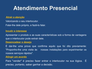 Atendimento Presencial
Atrair a atenção
Valorizando o seu interlocutor.
Falar-lhe dele próprio, e fazê-lo falar.
Incutir o interesse
Apresentar o produto e as suas características sob a forma de vantagens
que o interlocutor pode extrair dele.
Desencadear o desejo
É dar-lhe uma prova que confirma aquilo que foi dito previamente:
"Proponho-lhe uma visita às nossas instalações para experimentar os
nossos serviços rápidos".
Atingir um acordo
Para "vender" é preciso fazer entrar o interlocutor na sua lógica. É
preciso, portanto, saber ganhar a decisão.
 