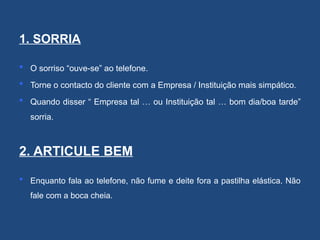 1. SORRIA
 O sorriso “ouve-se” ao telefone.
 Torne o contacto do cliente com a Empresa / Instituição mais simpático.
 Quando disser “ Empresa tal … ou Instituição tal … bom dia/boa tarde”
sorria.
2. ARTICULE BEM
 Enquanto fala ao telefone, não fume e deite fora a pastilha elástica. Não
fale com a boca cheia.
 