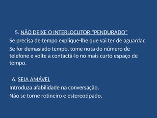 5. NÃO DEIXE O INTERLOCUTOR “PENDURADO”
Se precisa de tempo explique-lhe que vai ter de aguardar.
Se for demasiado tempo, tome nota do número de
telefone e volte a contactá-lo no mais curto espaço de
tempo.
6. SEJA AMÁVEL
Introduza afabilidade na conversação.
Não se torne rotineiro e estereotipado.
 