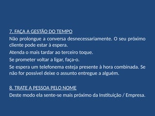 7. FAÇA A GESTÃO DO TEMPO
Não prolongue a conversa desnecessariamente. O seu próximo
cliente pode estar à espera.
Atenda o mais tardar ao terceiro toque.
Se prometer voltar a ligar, faça-o.
Se espera um telefonema esteja presente à hora combinada. Se
não for possível deixe o assunto entregue a alguém.
8. TRATE A PESSOA PELO NOME
Deste modo ela sente-se mais próximo da Instituição / Empresa.
 
