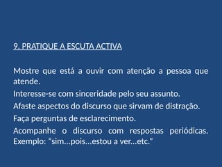 9. PRATIQUE A ESCUTA ACTIVA
Mostre que está a ouvir com atenção a pessoa que
atende.
Interesse-se com sinceridade pelo seu assunto.
Afaste aspectos do discurso que sirvam de distração.
Faça perguntas de esclarecimento.
Acompanhe o discurso com respostas periódicas.
Exemplo: “sim...pois...estou a ver...etc.”
 