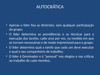 AUTOCRÁTICA
• Apenas o líder fixa as diretrizes, sem qualquer participação
do grupo;
• O líder determina as providências e as técnicas para a
execução das tarefas, cada uma por vez, na medida em que
se tornam necessárias e de modo imprevisível para o grupo;
• O líder determina qual a tarefa que cada um deve executar
e qual o seu companheiro de trabalho;
• O líder é Dominador e é "pessoal" nos elogios e nas críticas
ao trabalho de cada membro.
 