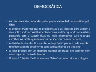 DEMOCRÁTICA
• As diretrizes são debatidas pelo grupo, estimulado e assistido pelo
líder;
• O próprio grupo esboça as providências e as técnicas para atingir o
alvo solicitando aconselhamento técnico ao líder quando necessário,
passando este a sugerir duas ou mais alternativas para o grupo
escolher. As tarefas ganham nova perspetivas com os debates;
• A divisão das tarefas fica a critério do próprio grupo e cada membro
tem liberdade de escolher os seus companheiros de trabalho;
• O líder procura ser um membro normal do grupo, em espírito, sem
encarregar-se muito de tarefas.
• O líder é "objetivo" e limita-se aos "fatos" em suas críticas e elogios.
 