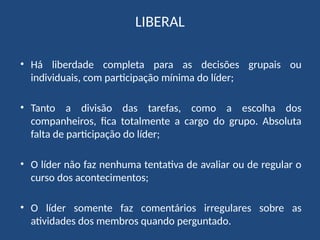 LIBERAL
• Há liberdade completa para as decisões grupais ou
individuais, com participação mínima do líder;
• Tanto a divisão das tarefas, como a escolha dos
companheiros, fica totalmente a cargo do grupo. Absoluta
falta de participação do líder;
• O líder não faz nenhuma tentativa de avaliar ou de regular o
curso dos acontecimentos;
• O líder somente faz comentários irregulares sobre as
atividades dos membros quando perguntado.
 