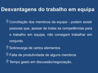 Desvantagens do trabalho em equipa
 Conciliação dos membros da equipa - podem existir
pessoas que, apesar de todas as competências para
o trabalho em equipa, não consigam trabalhar em
conjunto.
 Sobrecarga de certos elementos
 Falta de produtividade de alguns membros
 Tempo gasto em discussão/negociação.
 