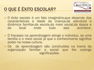 O QUE É ÊXITO ESCOLAR?
   O êxito escolar é um fato imaginário,que depende das
    características e idade da criança,da estrutura e
    dinâmica familiar,da escola,do meio social,da época e
    do      local    onde      tudo     isso     acontece.

   O fracasso na aprendizagem atinge o individuo, as uma
    família e o meio social já que o conhecimento significa
    poder na nossa cultura.
   Os de aprendizagem são construídos na trama da
    organização familiar e social que lhe outorga
                         significações.
 