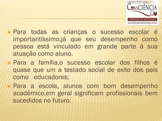  Para todas as crianças o sucesso escolar é
  importantíssimo,já que seu desempenho como
  pessoa está vinculado em grande parte à sua
  atuação como aluno.
 Para a família,o sucesso escolar dos filhos é
  quase que um a testado social de exito dos pais
  como educadores;
 Para a escola, alunos com bom desempenho
  acadêmico,em geral significam profissionais bem
  sucedidos no futuro.
 
