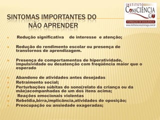 SINTOMAS IMPORTANTES DO
     NÃO APRENDER
   Redução significativa   de interesse e atenção;

   Redução do rendimento escolar ou presença de
    transtornos de aprendizagem.

   Presença de comportamentos de hiperatividade,
    impulsividade ou desatenção com freqüência maior que o
    esperado

   Abandono de atividades antes desejadas
   Retraimento social;
   Perturbações súbitas do sono(relato da criança ou da
    mãe)acompanhadas de um dos itens acima;
   Reações emocionais violentas
   Rebeldia,birra,implicância,atividades de oposição;
   Preocupação ou ansiedade exageradas;
 