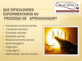 QUE DIFICULDADES
EXPERIMENTAMOS NO
PROCESSO DE APRENDIZAGEM?
   Inúmeras condicionantes
    Contexto familiar;
   Contexto escolar;
   Contexto social;
   Relacionamento social;
   Aprendizagem;
   Cognição;
   Linguagem;
   Afetividade; dentre outros
 