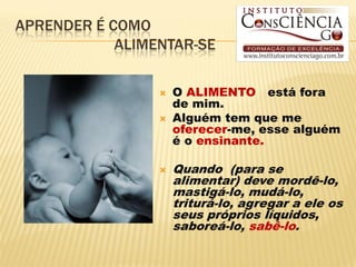 APRENDER É COMO
            ALIMENTAR-SE

                    O ALIMENTO está fora
                     de mim.
                    Alguém tem que me
                     oferecer-me, esse alguém
                     é o ensinante.

                    Quando (para se
                     alimentar) deve mordê-lo,
                     mastigá-lo, mudá-lo,
                     triturá-lo, agregar a ele os
                     seus próprios líquidos,
                     saboreá-lo, sabê-lo.
 