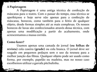 A Papietagem	A Papietagem é uma antiga técnica de confecção de máscaras para o teatro. Com o passar do tempo, essa técnica se aperfeiçoou e hoje serve não apenas para a confecção de máscaras, bonecos, como também para o feitio de qualquer objeto, desde formas simples até as mais complexas. Os nossos bonecos de luvas são confeccionados através dessa técnica, com apenas uma modificação a partir do acabamento, onde acrescentamos a massa corrida. Como fazer?	Usamos apenas uma camada de jornal (ou folhas de revista) cola caseira (grude) ou cola branca. O jornal deve ser rasgado em pequenos pedaços sem o uso da tesoura para a melhor junção das fibras. Qualquer objeto pode ser usado como forma, por exemplo, papelão ou madeira, mas no nosso caso escolhemos utilizar a garrafa pitchulinha.
