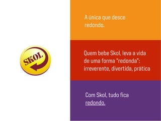 A única que desce
redondo.
Quem bebe Skol, leva a vida
de uma forma “redonda”:
irreverente, divertida, prática
Com Skol, tudo fica
redondo.
 