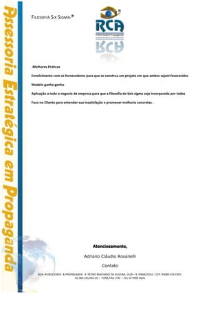 ®
FILOSOFIA SIX SIGMA-®




-Melhores Práticas

Envolvimento com os fornecedores para que se construa um projeto em que ambos sejam favorecidos

Modelo ganha-ganha

Aplicação a todo o negocio da empresa para que a filosofia do Seis sigma seja incorporada por todos

Foco no Cliente para entender sua insatisfação e promover melhoria concretas .




                                          Atenciosamente,

                                    Adriano Cláudio Rosanelli

                                                 Contato
    RCA –PUBLICIDADE & PROPAGANDA R. PEDRO MACHADO DA SILVEIRA, 1428 – B. PANAZZOLO - CEP: 95080-550 CNPJ:
                             02.384.241/001-05 – FONE/FAX: (54) – CEL 54 9996 4626
 
