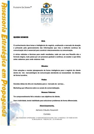 ®
FILOSOFIA SIX SIGMA-®




QUEM SOMOS
                                            RCA

O conhecimento deve tomar a inteligência do negócio, analisando o mercado de atuação
e primando pelo gerenciamento das informações que visa a melhoria contínua da
comunicação isto é essencial para construir relacionamentos na comunicação.

A vários métodos e técnicas para medir resultados, cada um com sua filosofia não a
formula mágica, tudo passa por um processo gradual e contínuo, se souber o que tinha
antes sabemos para onde estamos indo



                                            Missão:

Criar soluções e montar planejamento de forma inteligência para o negócio do cliente
dentro do mix mercadológico de comunicação atendendo as necessidade do clientes
de forma lucrativa.

                                            Visão:

Grandes idéias de olho em resultados para o mercado de serviço...

Marketing que influencia sobre os canais de comercialização.

                                            Nossos Valores:

Ter comprometimento fiel a missão e aos objetivos do cliente.

Usar criatividade, tendo habilidade para solucionar problemas de forma diferenciada.


                                         Atenciosamente,

                                   Adriano Cláudio Rosanelli

                                                Contato
   RCA –PUBLICIDADE & PROPAGANDA R. PEDRO MACHADO DA SILVEIRA, 1428 – B. PANAZZOLO - CEP: 95080-550 CNPJ:
                            02.384.241/001-05 – FONE/FAX: (54) – CEL 54 9996 4626
 
