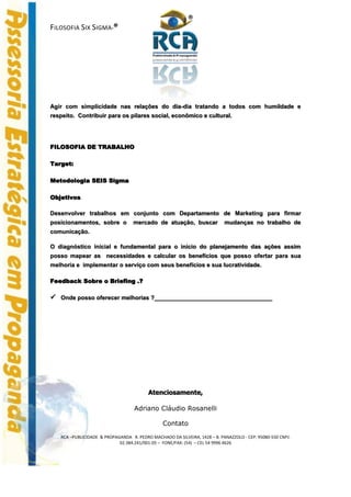 ®
FILOSOFIA SIX SIGMA-®




Agir com simplicidade nas relações do dia-dia tratando a todos com humildade e
respeito. Contribuir para os pilares social, econômico e cultural.




FILOSOFIA DE TRABALHO

Target:

Metodologia SEIS Sigma

Objetivos

Desenvolver trabalhos em conjunto com Departamento de Marketing para firmar
posicionamentos, sobre o           mercado de atuação, buscar              mudanças no trabalho de
comunicação.

O diagnóstico inicial e fundamental para o inicio do planejamento das ações assim
posso mapear as necessidades e calcular os benefícios que posso ofertar para sua
melhoria e implementar o serviço com seus benefícios e sua lucratividade.

Feedback Sobre o Briefing .?

 Onde posso oferecer melhorias ?____________________________________




                                         Atenciosamente,

                                   Adriano Cláudio Rosanelli

                                                Contato
   RCA –PUBLICIDADE & PROPAGANDA R. PEDRO MACHADO DA SILVEIRA, 1428 – B. PANAZZOLO - CEP: 95080-550 CNPJ:
                            02.384.241/001-05 – FONE/FAX: (54) – CEL 54 9996 4626
 