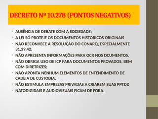DECRETO Nº 10.278 (PONTOS NEGATIVOS)
• AUSÊNCIA DE DEBATE COM A SOCIEDADE;
• A LEI SÓ PROTEJE OS DOCUMENTOS HISTORICOS ORIGINAIS
• NÃO RECONHECE A RESOLUÇÃO DO CONARQ, ESPECIALMENTE
31,39,42;
• NÃO APRESENTA INFORMAÇÕES PARA OCR NOS DCUMENTOS.
• NÃO OBRIGA USO DE ICP PARA DOCUMENTOS PROVADOS, BEM
COM DIRETRIZES;
• NÃO APONTA NENHUM ELEMENTOS DE ENTENDIMENTO DE
CADEIA DE CUSTODIA.
• NÃO ESTIMULA EMPRESAS PRIVADAS A CRIAREM SUAS PPTDD
• NATODIGIDAIS E AUDIOVISUAIS FICAM DE FORA.
 