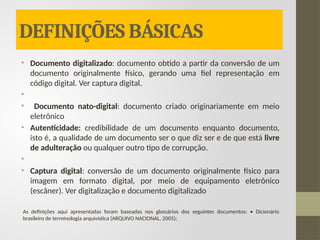 DEFINIÇÕES BÁSICAS
• Documento digitalizado: documento obtido a partir da conversão de um
documento originalmente físico, gerando uma fiel representação em
código digital. Ver captura digital.
•
• Documento nato-digital: documento criado originariamente em meio
eletrônico
• Autenticidade: credibilidade de um documento enquanto documento,
isto é, a qualidade de um documento ser o que diz ser e de que está livre
de adulteração ou qualquer outro tipo de corrupção.
•
• Captura digital: conversão de um documento originalmente físico para
imagem em formato digital, por meio de equipamento eletrônico
(escâner). Ver digitalização e documento digitalizado
As definições aqui apresentadas foram baseadas nos glossários dos seguintes documentos: • Dicionário
brasileiro de terminologia arquivística (ARQUIVO NACIONAL, 2005);
 