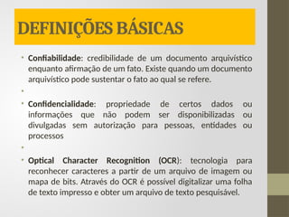 DEFINIÇÕES BÁSICAS
• Confiabilidade: credibilidade de um documento arquivístico
enquanto afirmação de um fato. Existe quando um documento
arquivístico pode sustentar o fato ao qual se refere.
•
• Confidencialidade: propriedade de certos dados ou
informações que não podem ser disponibilizadas ou
divulgadas sem autorização para pessoas, entidades ou
processos
•
• Optical Character Recognition (OCR): tecnologia para
reconhecer caracteres a partir de um arquivo de imagem ou
mapa de bits. Através do OCR é possível digitalizar uma folha
de texto impresso e obter um arquivo de texto pesquisável.
 