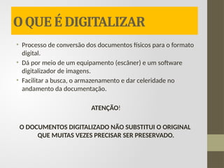 O QUE É DIGITALIZAR
• Processo de conversão dos documentos físicos para o formato
digital.
• Dá por meio de um equipamento (escâner) e um software
digitalizador de imagens.
• Facilitar a busca, o armazenamento e dar celeridade no
andamento da documentação.
ATENÇÃO!
O DOCUMENTOS DIGITALIZADO NÃO SUBSTITUI O ORIGINAL
QUE MUITAS VEZES PRECISAR SER PRESERVADO.
 