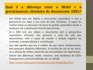 Qual é a diferença entre o SIGAD e o
gerenciamento eletrônico de documentos (GED)?
• Um SIGAD tem por objeto o documento arquivístico e visa a
gerenciá-lo em todo o seu ciclo de vida. Portanto, é capaz de
realizar todas as operações técnicas da gestão arquivística desde a
produção até a destinação final do documento.
• Já o GED tem por objeto o documento sem a perspectiva
arquivística. Portanto não gerencia o ciclo de vida dos
documentos, nem é capaz de manter a relação orgânica ou
controlar a temporalidade e a destinação.
• Isso não significa que um é melhor do que outro; simplesmente,
eles possuem objetivos diferentes. A escolha de um ou de outro,
ou a adoção de ambos, depende das necessidades da organização.
• Apesar das diferenças, existe, inclusive, uma tendência de GEDs
incorporarem as funcionalidades de um SIGAD.
• http://www.conarq.gov.br/perguntas-mais-frequentes.html
 