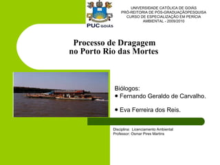 Processo de Dragagem  no Porto Rio das Mortes   ,[object Object],[object Object],[object Object],UNIVERSIDADE CATÓLICA DE GOIÁS PRÓ-REITORIA DE PÓS-GRADUAÇÃOPESQUISA CURSO DE ESPECIALIZAÇÃO EM PERÍCIA AMBIENTAL - 2009/2010 Disciplina:  Licenciamento Ambiental  Professor: Osmar Pires Martins  