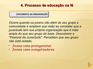 4. Processo de educação na fé
DESCOBERTA DA ORGANIZAÇÃO

Ocorre quando os jovens vão além do seu grupo e
comunidade e ampliam sua visão ao constatar que a
juventude tem sua própria organização que é mais
ampla do que seu grupo de base. Descobrem a
"Pastoral da Juventude". Percebem que seu grupo
não está isolado.
• Jovens como protagonistas;
• Jovens como evangelizadores.

 