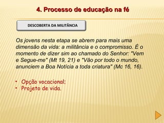 4. Processo de educação na fé
DESCOBERTA DA MILITÂNCIA

Os jovens nesta etapa se abrem para mais uma
dimensão da vida: a militância e o compromisso. É o
momento de dizer sim ao chamado do Senhor: "Vem
e Segue-me" (Mt 19, 21) e "Vão por todo o mundo,
anunciem a Boa Notícia a toda criatura" (Mc 16, 16).
• Opção vocacional;
• Projeto de vida.

 