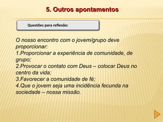 5. Outros apontamentos
Questões para reflexão:

O nosso encontro com o jovem/grupo deve
proporcionar:
1.Proporcionar a experiência de comunidade, de
grupo;
2.Provocar o contato com Deus – colocar Deus no
centro da vida;
3.Favorecer a comunidade de fé;
4.Que o jovem seja uma incidência fecunda na
sociedade – nossa missão.

 