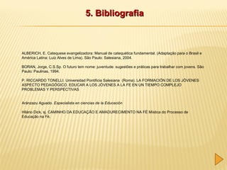5. Bibliografia

ALBERICH, E. Catequese evangelizadora: Manual de catequética fundamental. (Adaptação para o Brasil e
América Latina: Luiz Alves de Lima). São Paulo: Salesiana, 2004.
BORAN, Jorge, C.S.Sp. O futuro tem nome: juventude: sugestões e práticas para trabalhar com jovens. São
Paulo: Paulinas, 1994.
P. RICCARDO TONELLI. Universidad Pontificia Salesiana (Roma). LA FORMACIÓN DE LOS JÓVENES
ASPECTO PEDAGÓGICO. EDUCAR A LOS JÓVENES A LA FE EN UN TIEMPO COMPLEJO
PROBLEMAS Y PERSPECTIVAS
Aránzazu Aguado. Especialista en ciencias de la Educación
Hilário Dick, sj. CAMINHO DA EDUCAÇÃO E AMADURECIMENTO NA FÉ Mística do Processo de
Educação na Fé.

 