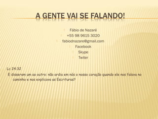 Fábio de Nazaré

+55 98 9615 3020
fabiodnazare@gmail.com

Facebook

Skype

Twiter




Lc 24:32
E disseram um ao outro: não ardia em nós o nosso coração quando ele nos falava no
caminho e nos explicava as Escrituras?

 