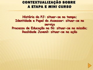 CONTEXTUALIZAÇÃO SOBRE
A ETAPA E MINI CURSO
História da PJ: situar-se no tempo;
Identidade e Papel do Assessor: situar-se no
serviço
Processo de Educação na fé: situar-se na missão;
Realidade Juvenil: situar-se na ação

 