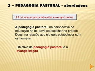 2 – PEDAGOGIA PASTORAL - abordagens
A PJ é uma proposta educativa e evangelizadora

A pedagogia pastoral, na perspectiva de
educação na fé, deve se espelhar no próprio
Deus, na relação que ele quis estabelecer com
os homens.
Objetivo da pedagogia pastoral é a
evangelização

 