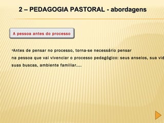 2 – PEDAGOGIA PASTORAL - abordagens

A pessoa antes do processo

•Antes de pensar no processo, torna-se necessário pensar

na pessoa que vai vivenciar o processo pedagógico: seus anseios, sua vid
suas buscas, ambiente familiar....

 