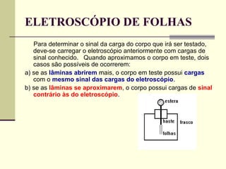 ELETROSCÓPIO DE FOLHAS
Para determinar o sinal da carga do corpo que irá ser testado,
deve-se carregar o eletroscópio anteriormente com cargas de
sinal conhecido. Quando aproximamos o corpo em teste, dois
casos são possíveis de ocorrerem:
a) se as lâminas abrirem mais, o corpo em teste possui cargas
com o mesmo sinal das cargas do eletroscópio.
b) se as lâminas se aproximarem, o corpo possui cargas de sinal
contrário às do eletroscópio.

 