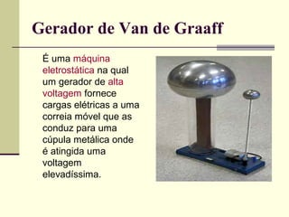 Gerador de Van de Graaff
É uma máquina
eletrostática na qual
um gerador de alta
voltagem fornece
cargas elétricas a uma
correia móvel que as
conduz para uma
cúpula metálica onde
é atingida uma
voltagem
elevadíssima.

 