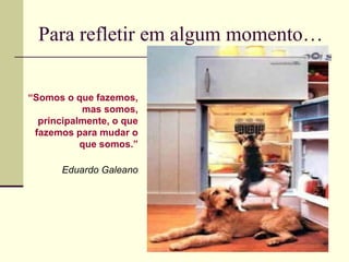 Para refletir em algum momento…
“Somos o que fazemos,
mas somos,
principalmente, o que
fazemos para mudar o
que somos.”
Eduardo Galeano

 