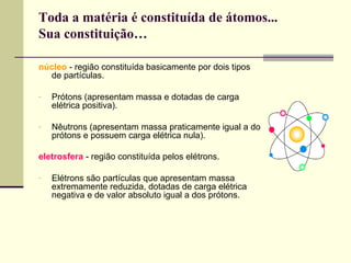 Toda a matéria é constituída de átomos...
Sua constituição…
núcleo - região constituída basicamente por dois tipos
de partículas.
-

Prótons (apresentam massa e dotadas de carga
elétrica positiva).

-

Nêutrons (apresentam massa praticamente igual a do
prótons e possuem carga elétrica nula).

eletrosfera - região constituída pelos elétrons.
-

Elétrons são partículas que apresentam massa
extremamente reduzida, dotadas de carga elétrica
negativa e de valor absoluto igual a dos prótons.

 