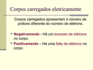 Corpos carregados eletricamente
Corpos carregados apresentam o número de
prótons diferente do número de elétrons.
 Negativamente - Há um excesso de elétrons

no corpo.
 Positivamente – Há uma falta de elétrons no
corpo

 