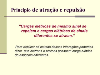 Princípio de atração e repulsão
“Cargas elétricas de mesmo sinal se
repelem e cargas elétricas de sinais
diferentes se atraem.”
Para explicar as causas dessas interações podemos
dizer que elétrons e prótons possuem carga elétrica
de espécies diferentes.

 