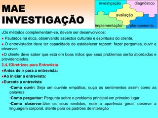 MAE
INVESTIGAÇÃO
.Os métodos complementam-se, devem ser desenvolvidos:
Pautados na ética, observando aspectos culturais e espirituais do cliente.
O entrevistador deve ter capacidade de estabelecer rapport: fazer perguntas, ouvir e
observar.
O cliente deve saber que esta em boas mãos que seus problemas serão abordados e
providenciados.
2.4.1Diretrizes para Entrevista
Antes de ir para a entrevista:
Ao iniciar a entrevista:
Durante a entrevista
•Como ouvir: Seja um ouvinte empático, ouça os sentimentos assim como as
palavras
•Como perguntar: Pergunte sobre o problema principal em primeiro lugar
•Como observar:Use os seus sentidos, note a aparência geral, observe a
linguagem corporal, atente para os padrões de interação
avaliação
implementação
investigação diagnóstico
planejamento
 