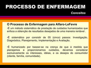 O Processo de Enfermagem para Alfaro-LeFevre
•É um método sistemático de prestação de cuidados humanizados que
enfoca a obtenção de resultados desejados de uma maneira rentável .
•É sistemático por consistir de 05 (cinco) passos: Investigação,
Diagnóstico, Planejamento, Implementação e Avaliação.
•É humanizado por basear-se na crença de que à medida que
planejamos e proporcionamos cuidados, devemos considerar
exclusivamente os interesses, idéias, e os desejos do consumidor
(cliente, família, comunidade).
PROCESSO DE ENFERMAGEM
Conceitos
 