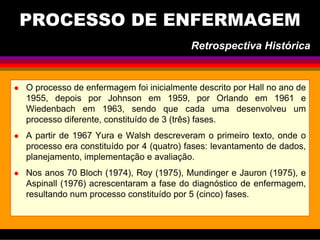 O processo de enfermagem foi inicialmente descrito por Hall no ano de
1955, depois por Johnson em 1959, por Orlando em 1961 e
Wiedenbach em 1963, sendo que cada uma desenvolveu um
processo diferente, constituído de 3 (três) fases.
A partir de 1967 Yura e Walsh descreveram o primeiro texto, onde o
processo era constituído por 4 (quatro) fases: levantamento de dados,
planejamento, implementação e avaliação.
Nos anos 70 Bloch (1974), Roy (1975), Mundinger e Jauron (1975), e
Aspinall (1976) acrescentaram a fase do diagnóstico de enfermagem,
resultando num processo constituído por 5 (cinco) fases.
Retrospectiva Histórica
PROCESSO DE ENFERMAGEM
 