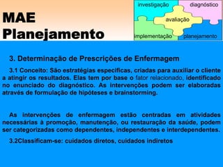 MAE
Planejamento
3. Determinação de Prescrições de Enfermagem
3.1 Conceito: São estratégias especificas, criadas para auxiliar o cliente
a atingir os resultados. Elas tem por base o fator relacionado, identificado
no enunciado do diagnóstico. As intervenções podem ser elaboradas
através de formulação de hipóteses e brainstorming.
As intervenções de enfermagem estão centradas em atividades
necessárias à promoção, manutenção, ou restauração da saúde, podem
ser categorizadas como dependentes, independentes e interdependentes.
3.2Classificam-se: cuidados diretos, cuidados indiretos
avaliação
implementação
investigação diagnóstico
planejamento
 